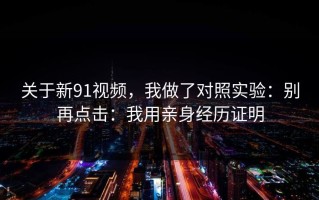 关于新91视频，我做了对照实验：别再点击：我用亲身经历证明