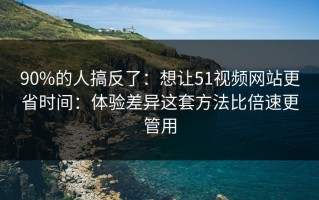 90%的人搞反了：想让51视频网站更省时间：体验差异这套方法比倍速更管用