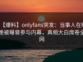 【爆料】onlyfans突发：当事人在昨晚被曝曾参与内幕，真相大白席卷全网