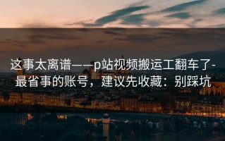 这事太离谱——p站视频搬运工翻车了-最省事的账号，建议先收藏：别踩坑