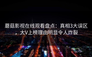 蘑菇影视在线观看盘点：真相3大误区，大V上榜理由明显令人炸裂