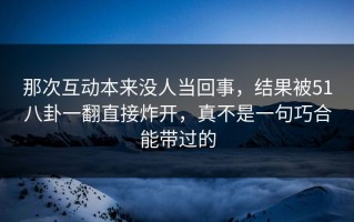 那次互动本来没人当回事，结果被51八卦一翻直接炸开，真不是一句巧合能带过的