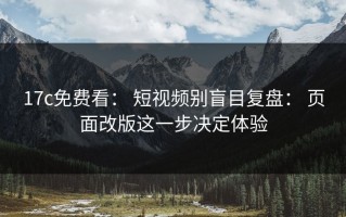 17c免费看： 短视频别盲目复盘： 页面改版这一步决定体验