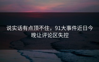 说实话有点顶不住，91大事件近日今晚让评论区失控