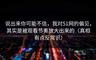 说出来你可能不信，我对51网的偏见，其实是被观看节奏放大出来的（真相有点反常识）