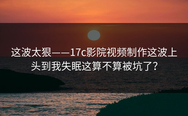 这波太狠——17c影院视频制作这波上头到我失眠这算不算被坑了？-第1张图片-杏吧互动社交娱乐站