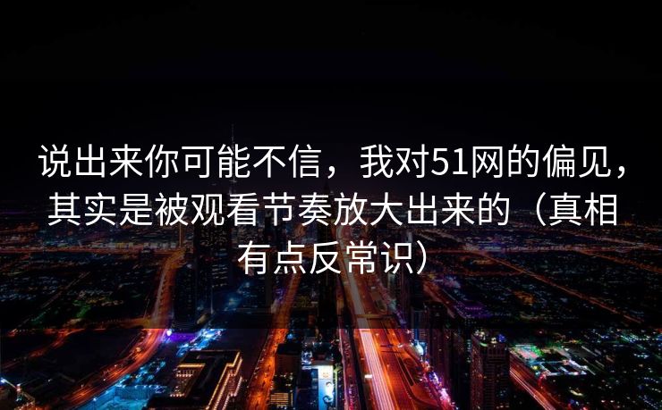 说出来你可能不信，我对51网的偏见，其实是被观看节奏放大出来的（真相有点反常识）-第1张图片-杏吧互动社交娱乐站