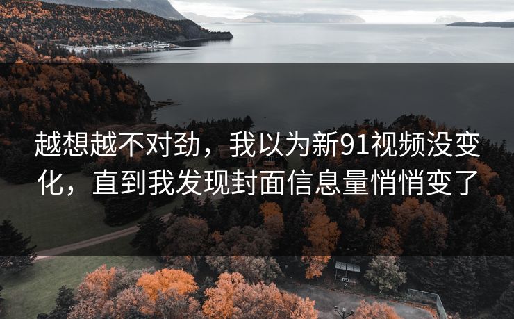 越想越不对劲,我以为新91视频没变化,直到我发现封面信息量悄悄变了-第1张图片-杏吧互动社交娱乐站 越想越不对劲,我以为新91视频没变化,直到我发现封面信息量悄悄变了-第1张图片-杏吧互动社交娱乐站