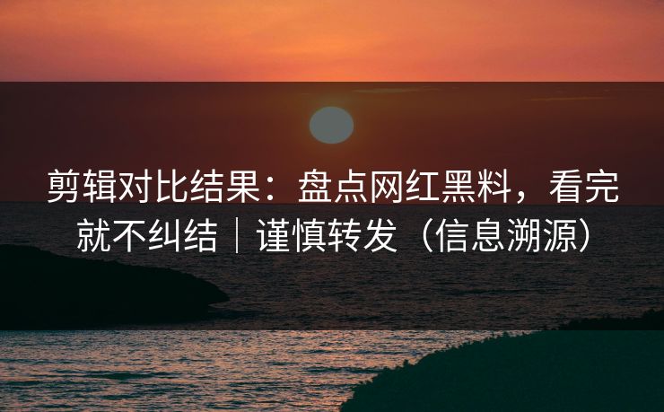 剪辑对比结果：盘点网红黑料，看完就不纠结｜谨慎转发（信息溯源）-第1张图片-杏吧互动社交娱乐站