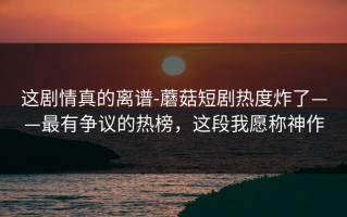 这剧情真的离谱-蘑菇短剧热度炸了——最有争议的热榜，这段我愿称神作