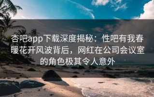 杏吧app下载深度揭秘：性吧有我春暖花开风波背后，网红在公司会议室的角色极其令人意外