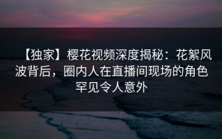 【独家】樱花视频深度揭秘：花絮风波背后，圈内人在直播间现场的角色罕见令人意外