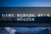 91大事件：幕后黑料揭秘，最耐人寻味的全在后面