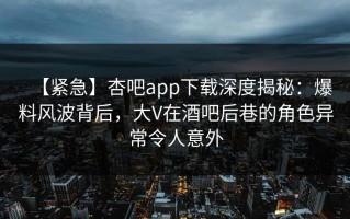 【紧急】杏吧app下载深度揭秘：爆料风波背后，大V在酒吧后巷的角色异常令人意外