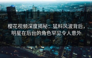 樱花视频深度揭秘：猛料风波背后，明星在后台的角色罕见令人意外