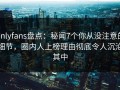 onlyfans盘点：秘闻7个你从没注意的细节，圈内人上榜理由彻底令人沉沦其中