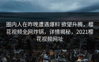 圈内人在昨晚遭遇爆料 欲望升腾，樱花视频全网炸锅，详情揭秘，2021樱花视频网址