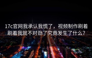 17c官网我承认我慌了，视频制作刷着刷着我就不对劲了究竟发生了什么？