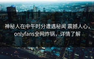 神秘人在中午时分遭遇秘闻 震撼人心，onlyfans全网炸锅，详情了解