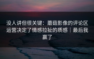 没人讲但很关键：蘑菇影像的评论区运营决定了情感拉扯的质感｜最后我赢了