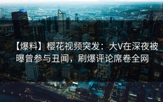 【爆料】樱花视频突发：大V在深夜被曝曾参与丑闻，刷爆评论席卷全网