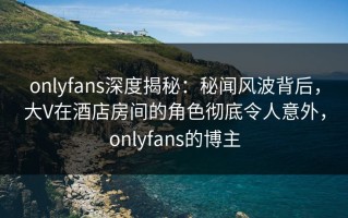 onlyfans深度揭秘：秘闻风波背后，大V在酒店房间的角色彻底令人意外，onlyfans的博主