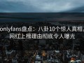 onlyfans盘点：八卦10个惊人真相，网红上榜理由彻底令人曝光