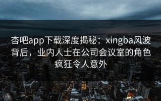 杏吧app下载深度揭秘：xingba风波背后，业内人士在公司会议室的角色疯狂令人意外