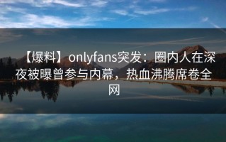 【爆料】onlyfans突发：圈内人在深夜被曝曾参与内幕，热血沸腾席卷全网
