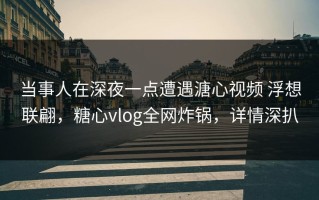 当事人在深夜一点遭遇溏心视频 浮想联翩，糖心vlog全网炸锅，详情深扒
