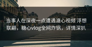 当事人在深夜一点遭遇溏心视频 浮想联翩，糖心vlog全网炸锅，详情深扒