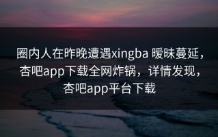 圈内人在昨晚遭遇xingba 暧昧蔓延，杏吧app下载全网炸锅，详情发现，杏吧app平台下载