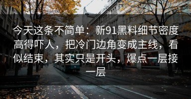 今天这条不简单：新91黑料细节密度高得吓人，把冷门边角变成主线，看似结束，其实只是开头，爆点一层接一层
