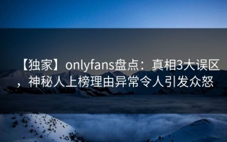 【独家】onlyfans盘点：真相3大误区，神秘人上榜理由异常令人引发众怒
