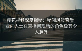 樱花视频深度揭秘：秘闻风波背后，业内人士在直播间现场的角色极其令人意外
