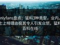 onlyfans盘点：猛料3种类型，业内人士上榜理由极其令人引发众怒，猛料百科在线