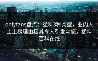 onlyfans盘点：猛料3种类型，业内人士上榜理由极其令人引发众怒，猛料百科在线