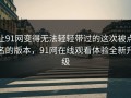 让91网变得无法轻轻带过的这次被点名的版本，91网在线观看体验全新升级