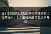 让91网变得无法轻轻带过的这次被点名的版本，91网在线观看体验全新升级