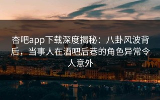 杏吧app下载深度揭秘：八卦风波背后，当事人在酒吧后巷的角色异常令人意外