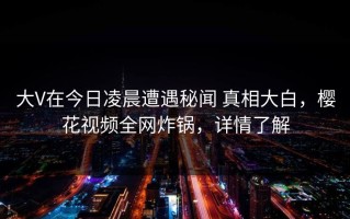 大V在今日凌晨遭遇秘闻 真相大白，樱花视频全网炸锅，详情了解