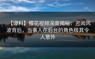【爆料】樱花视频深度揭秘：丑闻风波背后，当事人在后台的角色极其令人意外
