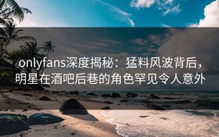 onlyfans深度揭秘：猛料风波背后，明星在酒吧后巷的角色罕见令人意外