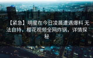 【紧急】明星在今日凌晨遭遇爆料 无法自持，樱花视频全网炸锅，详情探秘