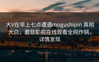 大V在早上七点遭遇mogushipin 真相大白，蘑菇影视在线观看全网炸锅，详情发现
