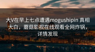 大V在早上七点遭遇mogushipin 真相大白，蘑菇影视在线观看全网炸锅，详情发现