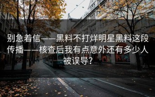 别急着信——黑料不打烊明星黑料这段传播——核查后我有点意外还有多少人被误导？