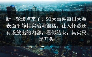 新一轮爆点来了：91大事件每日大赛表面平静其实暗流很猛，让人怀疑还有没放出的内容，看似结束，其实只是开头
