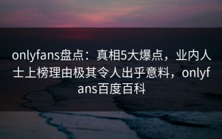 onlyfans盘点：真相5大爆点，业内人士上榜理由极其令人出乎意料，onlyfans百度百科