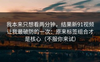 我本来只想看两分钟，结果新91视频让我最破防的一次：原来标签组合才是核心（不服你来试）